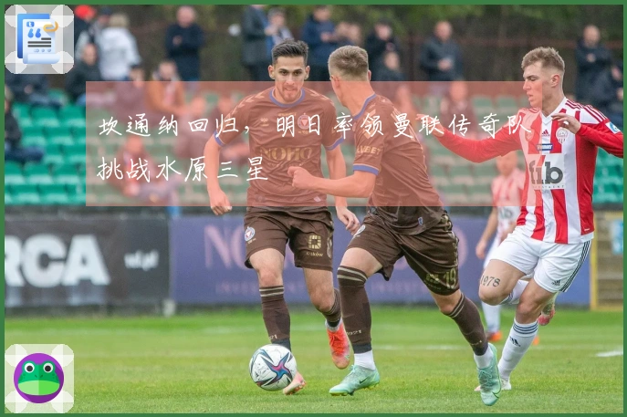 坎通纳回归，明日率领曼联传奇队挑战水原三星