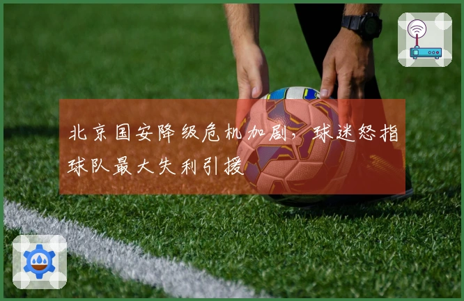 北京国安降级危机加剧，球迷怒指球队最大失利引援