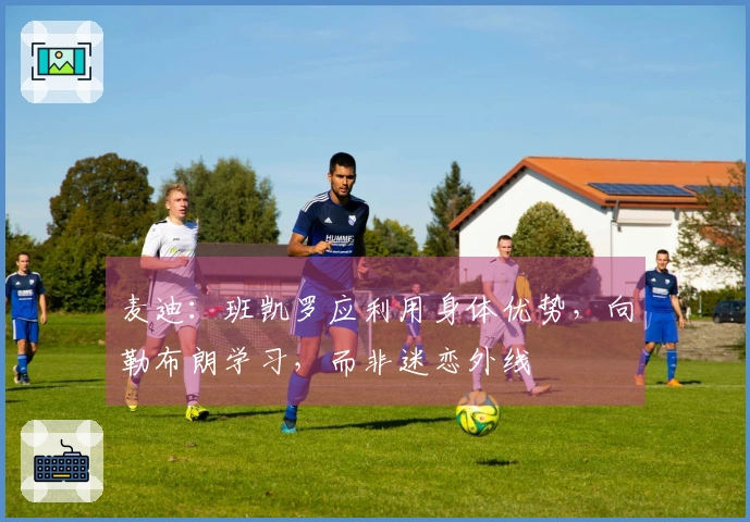 麦迪：班凯罗应利用身体优势，向勒布朗学习，而非迷恋外线