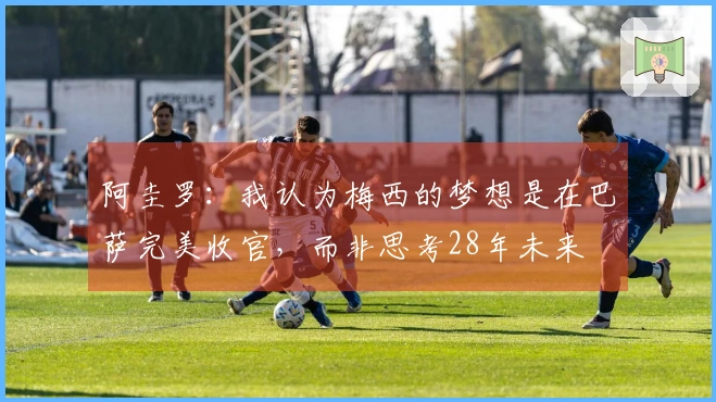 阿圭罗：我认为梅西的梦想是在巴萨完美收官，而非思考28年未来