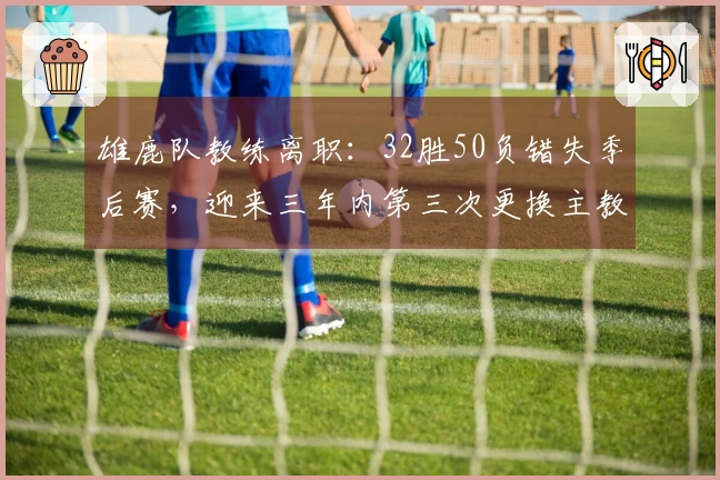 雄鹿队教练离职：32胜50负错失季后赛，迎来三年内第三次更换主教练