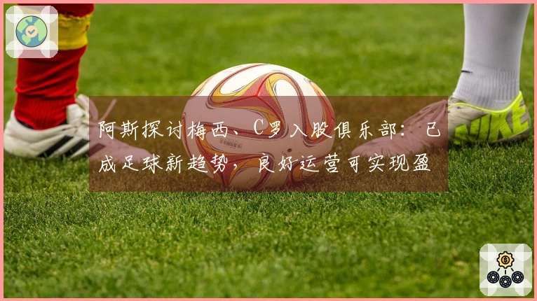 阿斯探讨梅西、C罗入股俱乐部：已成足球新趋势，良好运营可实现盈利