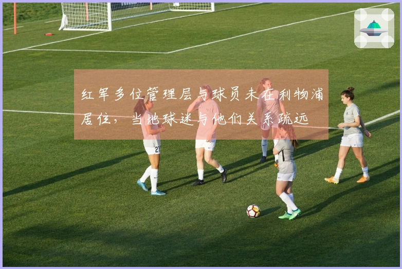 红军多位管理层与球员未在利物浦居住，当地球迷与他们关系疏远