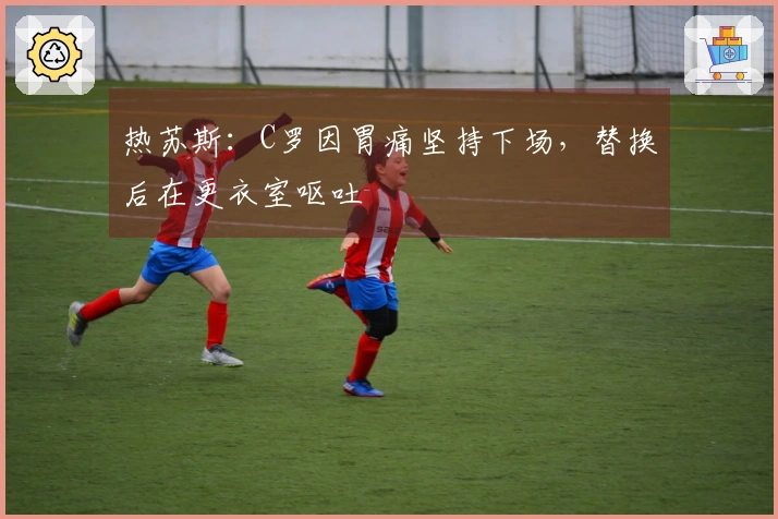 热苏斯：C罗因胃痛坚持下场，替换后在更衣室呕吐