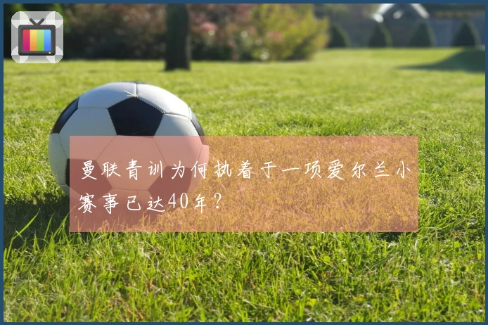 曼联青训为何执着于一项爱尔兰小赛事已达40年？