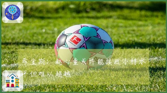 希金斯：赵心童或许能接近小特水平但难以超越