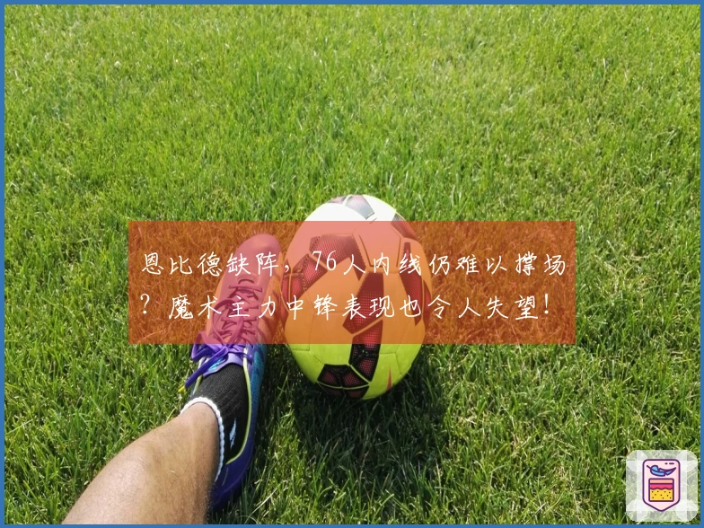 恩比德缺阵，76人内线仍难以撑场？魔术主力中锋表现也令人失望！