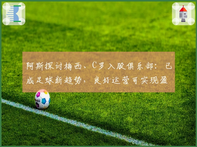 阿斯探讨梅西、C罗入股俱乐部：已成足球新趋势，良好运营可实现盈利